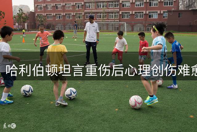 哈利伯顿坦言重伤后心理创伤难愈 但选择积极面对未来