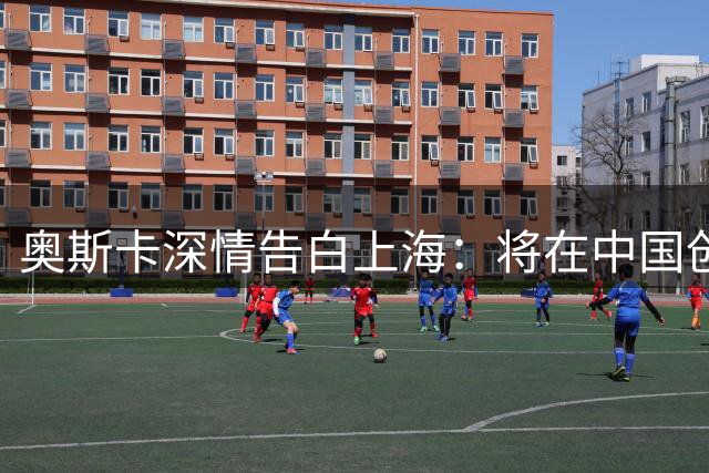 奥斯卡深情告白上海：将在中国创办青训 助力国足冲击世界杯