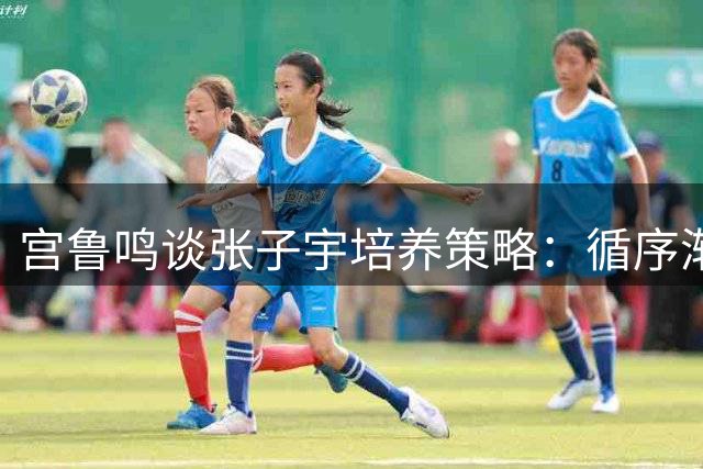宫鲁鸣谈张子宇培养策略：循序渐进助其成长