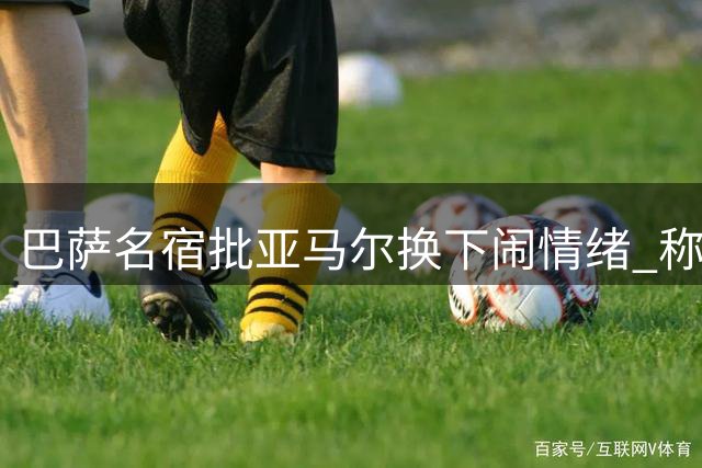 巴萨名宿批亚马尔换下闹情绪 称此举有失团队精神