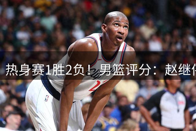 热身赛1胜2负！男篮评分：赵继伟等3人不合格，胡明轩良好焦泊乔满分