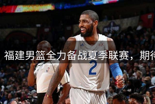 福建男篮全力备战夏季联赛，期待实战检验训练成果