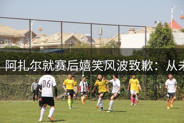阿扎尔就赛后嬉笑风波致歉：从未想冒犯皇马支持者