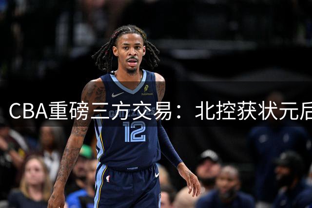 CBA重磅三方交易：北控获状元后卫 辽宁补强内线 同曦套现千万