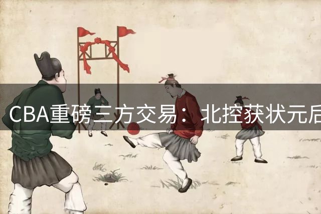CBA重磅三方交易：北控获状元后卫 辽宁补强内线 同曦套现千万