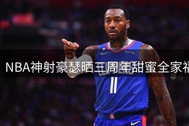 NBA神射豪瑟晒三周年甜蜜全家福 季后赛数据亮眼见证成长